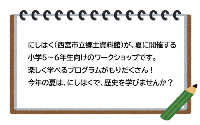にしはく（西宮市立郷土資料館）が、夏に開催する小学5～6年生向けのワークショップです。 楽しく学べるプログラムがもりだくさん！ 今年の夏は、にしはくで、歴史を学びませんか？