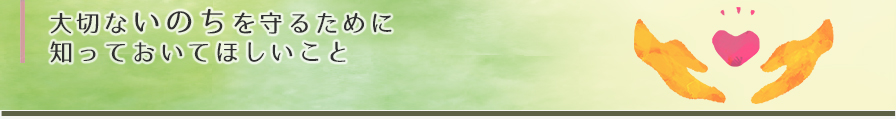 大切ないのちをまもるために知っておいてほしいこと