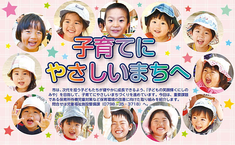 子育てにやさしいまちへ 市は、次代を担う子どもたちが健やかに成長できるよう、「子どもの笑顔輝くにしのみや」を目指して、子育てにやさしいまちづくりを進めています。今回は、重要課題である保育所待機児童対策など保育環境の改善に向けた取り組みを紹介します。問合せは児童福祉施設整備課(0798･35･3718)へ