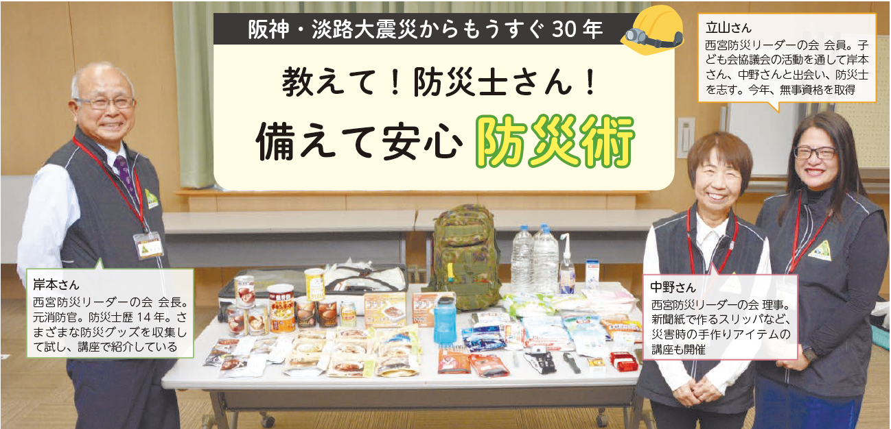 岸本さん:西宮防災リーダーの会 会長。元消防官。防災士歴14年。さまざまな防災グッズを収集して試し、講座で紹介している 
		立山さん:西宮防災リーダーの会 会員。子ども会協議会の活動を通して岸本さん、中野さんと出会い、防災士を志す。今年、無事資格を取得
		中野さん:西宮防災リーダーの会 理事。新聞紙で作るスリッパなど、災害時の手作りアイテムの講座も開催