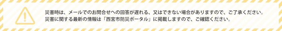 災害時は、メールでのお問い合わせへの回答が遅れる、又はできない場合がありますので、ご了承ください。災害に関する情報は「西宮市防災ポータル」に掲載しますので、ご確認ください。