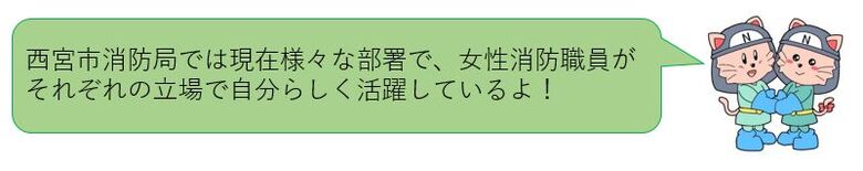 西宮市消防局では現在様々な部署で、女性消防職員がそれぞれの立場で自分らしく活躍しているよ！