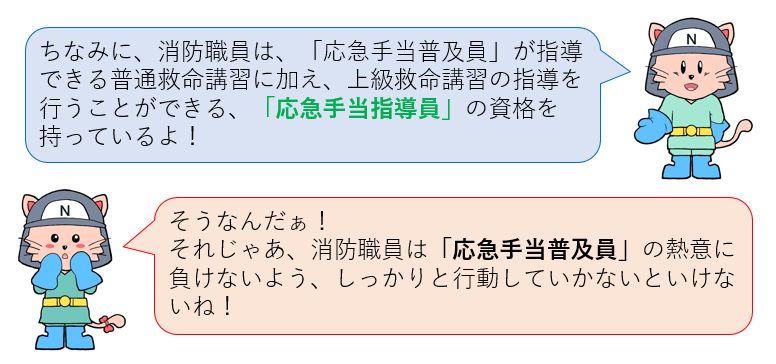 消防職員は、応急手当普及員が指導できる普通救命講習に加え、上級救命講習の指導を行うことができる応急手当指導員の資格を持っているよ！消防職員は応急手当普及員の熱意に負けないようしっかりと行動しないとね！