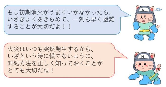 もし初期消火がうまくいかなかったら、あきらめて避難することが大切だよ！火災は突然発生するから、いざという時の対処方法を正しく知っておくことが大切だね！