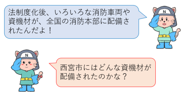 法制化後、いろいろな消防車両や資機材が、全国の消防本部に配備されたんだよ！西宮市にはどんな資機材が配備されたのかな？