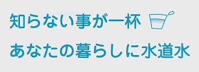 知らないことが一杯　あなたの暮らしに水道水