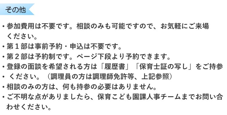 参加費用は不要です。相談のみも可能ですので、お気軽にご来場ください。第1部は事前予約・申込は不要です。第2部は予約制です。ページ下段より予約できます。登録の面談を希望される方は履歴書と保育士証の写しをご持参ください。相談のみの方は何も持参の必要はありません。ご不明な点は保育こども園課まで問い合わせを